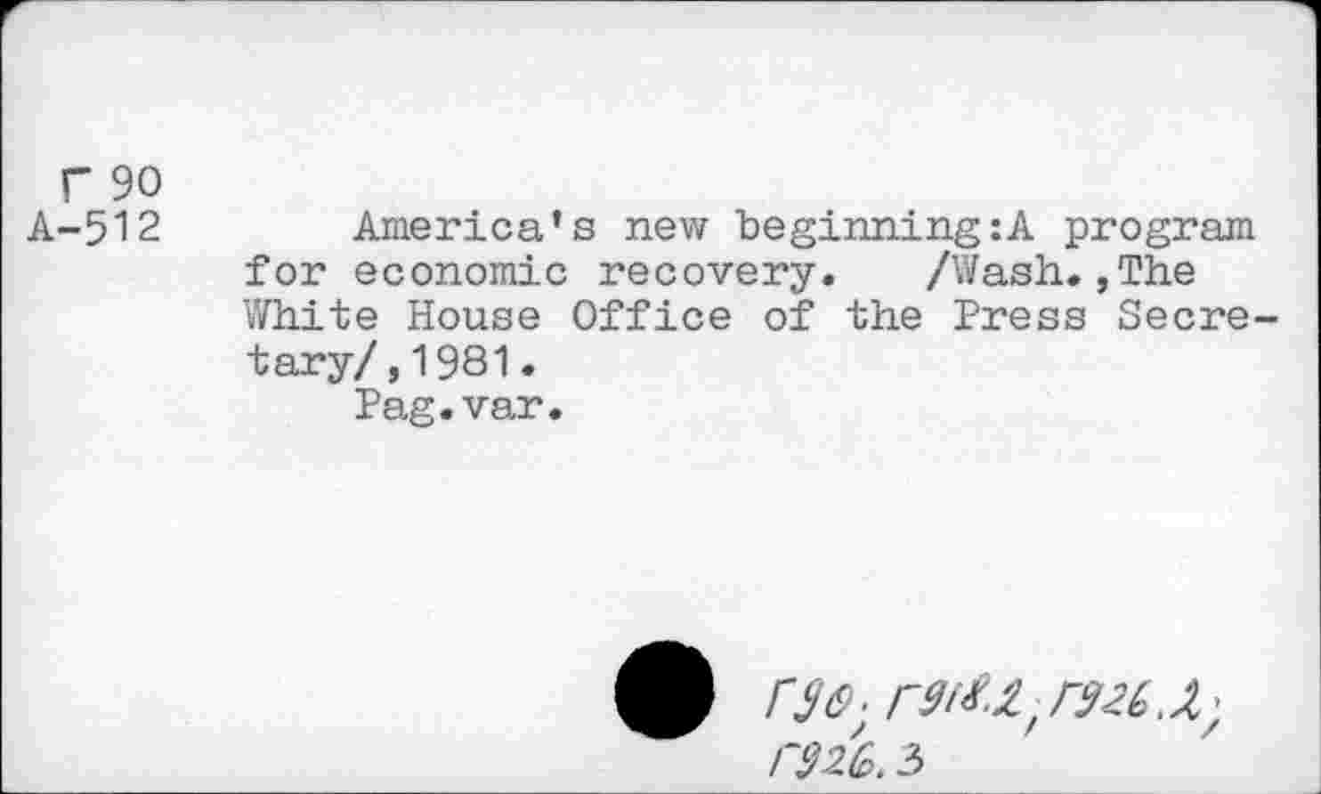 ﻿F 90
A-512	America’s new beginning :A program
for economic recovery.	/Wash.,The
White House Office of the Press Secretary/, 1981.
Pag.var.
r32G. 5